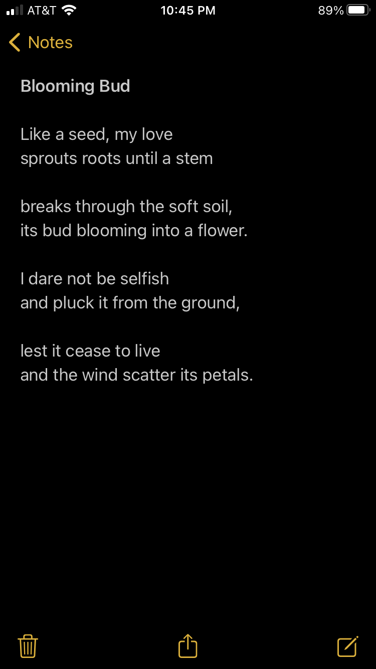 blooming bud like a seed, my love sprouts roots until a stem breaks through the soft soil, its bud blooming into a flower. I dare not be selfish and pluck it from the ground, lest it cease to live and the wind scatter its petals. 