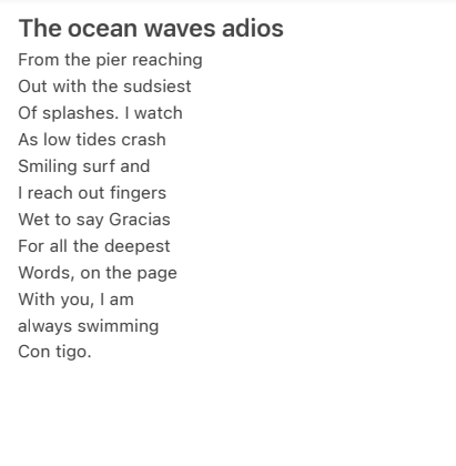 The ocean waves adios / From the pier reaching / Out with the sudsiest / Of splashes. I watch / As low tides crash / Smiling surf and / I reach out fingers / Wet to say gracias / For all the deepest words on the page / With you, I am / always swimming/ Con tigo. 